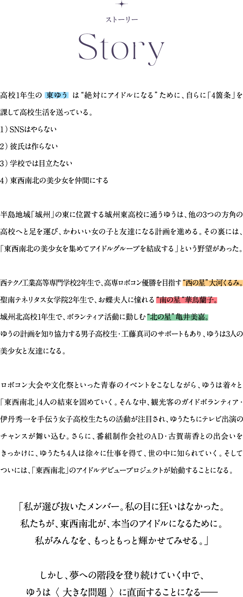 高校1年生の 東ゆう は“絶対にアイドルになる”ために、自らに「4箇条」を課して高校生活を送っている。1）SNSはやらない 2）彼氏は作らない 3）学校では目立たない 4）東西南北の美少女を仲間にする半島地域「城州」の東に位置する城州東高校に通うゆうは、他の3つの方角の高校へと足を運び、かわいい女の子と友達になる計画を進める。その裏には、「東西南北の美少女を集めてアイドルグループを結成する」という野望があった。西テクノ工業高等専門学校2年生で、高専ロボコン優勝を目指す“西の星”大河くるみ。聖南テネリタス女学院2年生で、お蝶夫人に憧れる“南の星“華鳥蘭子。城州北高校1年生で、ボランティア活動に勤しむ“北の星”亀井美嘉。ゆうの計画を知り協力する男子高校生・工藤真司のサポートもあり、ゆうは3人の美少女と友達になる。ロボコン大会や文化祭といった青春のイベントをこなしながら、ゆうは着々と「東西南北」4人の結束を固めていく。そんな中、観光客のガイドボランティア・伊丹秀一を手伝う女子高校生たちの活動が注目され、ゆうたちにテレビ出演のチャンスが舞い込む。さらに、番組制作会社のAD・古賀萌香との出会いをきっかけに、ゆうたち4人は徐々に仕事を得て、世の中に知られていく。そしてついには、「東西南北」のアイドルデビュープロジェクトが始動することになる。「私が選び抜いたメンバー。私の目に狂いはなかった。私たちが、東西南北が、本当のアイドルになるために。私がみんなを、もっともっと輝かせてみせる。」しかし、夢への階段を登り続けていく中で、ゆうは 〈 大きな問題 〉 に直面することになる―