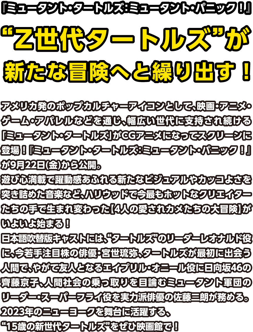 『ミュータント・タートルズ：ミュータント・パニック！』“Z世代タートルズ”が新たな冒険へと繰り出す！アメリカ発のポップカルチャーアイコンとして、映画・アニメ・ゲーム・アパレルなどを通じ、幅広い世代に支持され続ける「ミュータント・タートルズ」がCGアニメになってスクリーンに登場！『ミュータント・タートルズ：ミュータント・パニック！』が9月22日(金)から公開。遊び心満載で躍動感あふれる新たなビジュアルやカッコよさを突き詰めた音楽など、ハリウッドで今最もホットなクリエイターたちの手で生まれ変わった【4人の愛されカメたちの大冒険】がいよいよ始まる！日本語吹替版キャストには、“タートルズ”のリーダーレオナルド役に、今若手注目株の俳優・宮世琉弥、タートルズが最初に出会う人間で、やがて友人となるエイプリル・オニール役に日向坂46の齊藤京子、人間社会の乗っ取りを目論むミュータント軍団のリーダー・スーパーフライ役を実力派俳優の佐藤二朗が務める。2023年のニューヨークを舞台に活躍する、“15歳の新世代タートルズ”をぜひ映画館で！