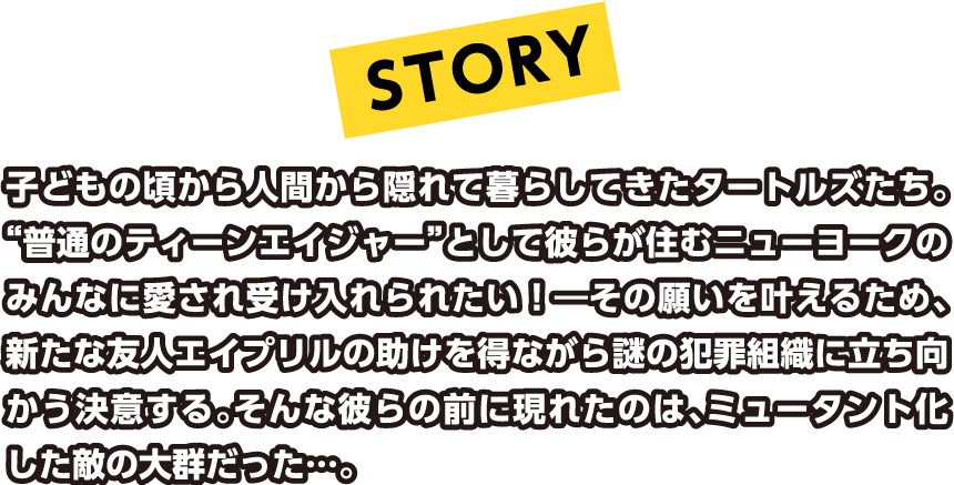 子どもの頃から人間から隠れて暮らしてきたタートルズたち。“普通のティーンエイジャー”として彼らが住むニューヨークのみんなに愛され受け入れられたい！―その願いを叶えるため、新たな友人エイプリルの助けを得ながら謎の犯罪組織に立ち向かう決意する。そんな彼らの前に現れたのは、ミュータント化した敵の大群だった…。
