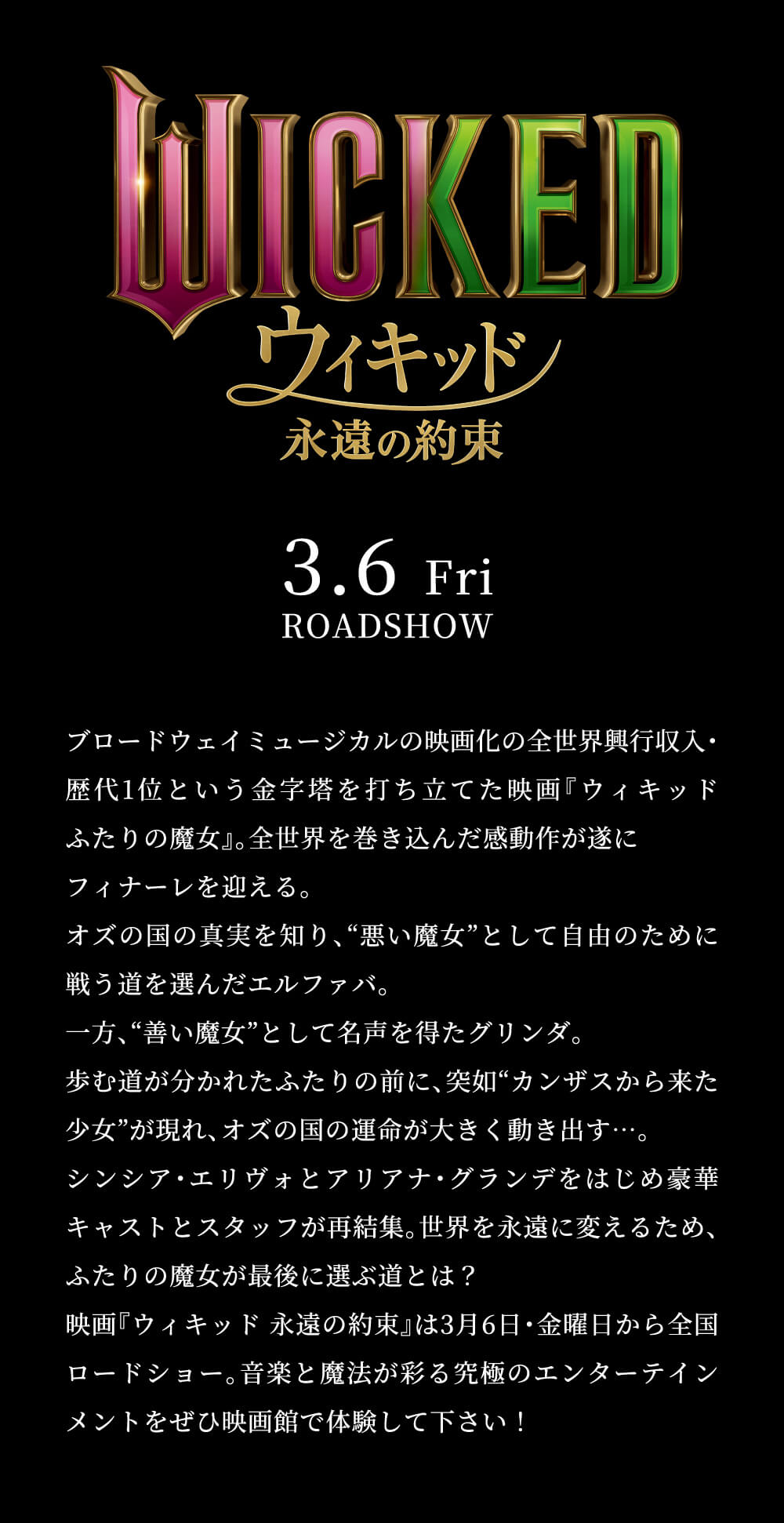 WICKED ウィキッド 永遠の約束 3.6 Fri ROADSHOW ブロードウェイミュージカルの映画化の全世界興行収入・歴代1位という金字塔を打ち立てた映画『ウィキッド ふたりの魔女』。全世界を巻き込んだ感動作が遂に フィナーレを迎える。 オズの国の真実を知り、”悪い魔女”として自由のために 戦う道を選んだエルファバ。 一方、”善い魔女”として名声を得たグリンダ。 歩む道が分かれたふたりの前に、突如”カンザスから来た 少女”が現れ、オズの国の運命が大きく動き出す…。 シンシア・エリヴォとアリアナ・グランデをはじめ豪華 キャストとスタッフが再結集。世界を永遠に変えるため、 ふたりの魔女が最後に選ぶ道とは? 映画『ウィキッド 永遠の約束』は3月6日・金曜日から全国 ロードショー。音楽と魔法が彩る究極のエンターテイン メントをぜひ映画館で体験して下さい!