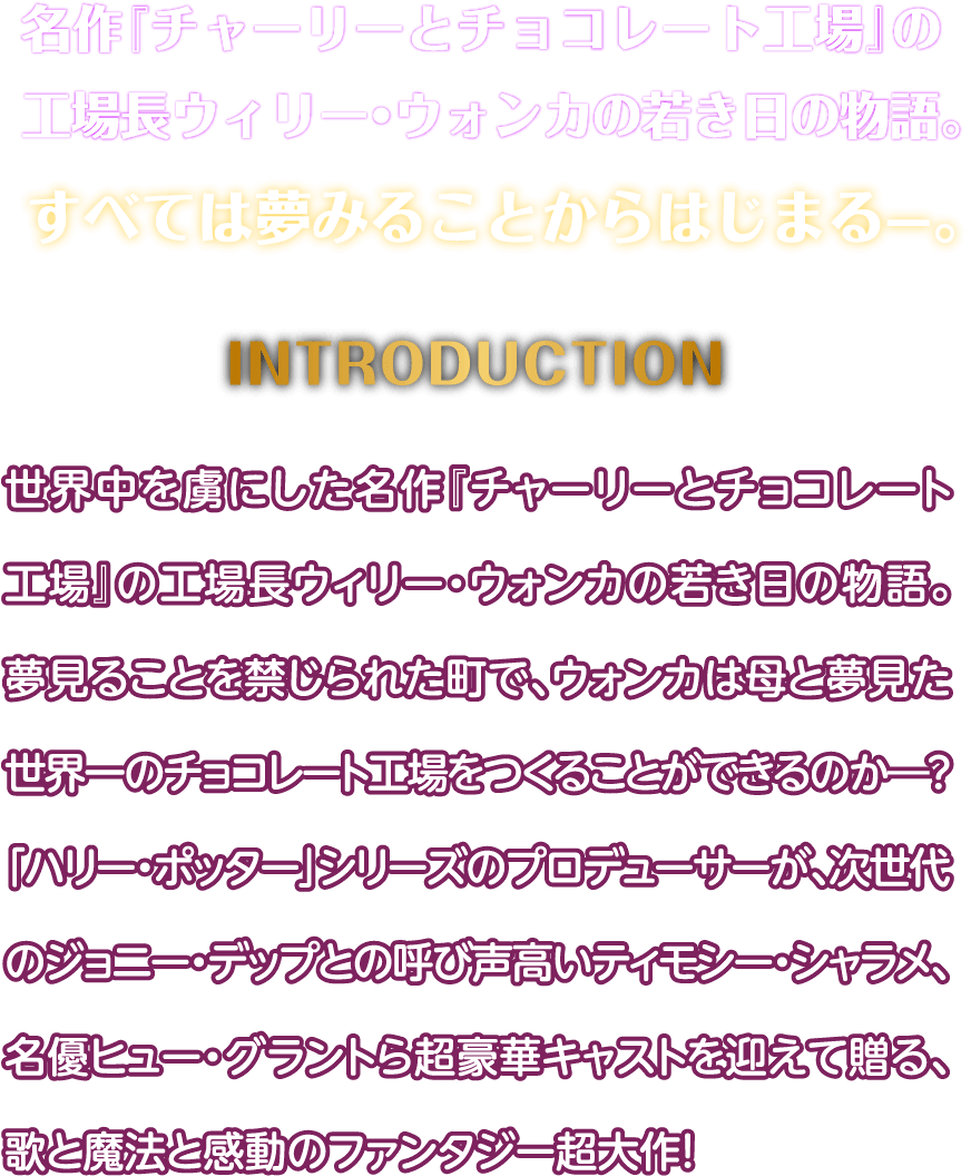 名作『チャーリーとチョコレート工場』の工場⾧ウィリー・ウォンカの若き日の物語。すべては夢みることからはじまる—。世界中を虜にした名作『チャーリーとチョコレート工場』の工場⾧ウィリー・ウォンカの若き日の物語。夢見ることを禁じられた町で、ウォンカは母と夢見た世界一のチョコレート工場をつくることができるのか―？「ハリー・ポッター」シリーズのプロデューサーが、次世代のジョニー・デップとの呼び声高いティモシー・シャラメ、名優ヒュー・グラントら超豪華キャストを迎えて贈る、歌と魔法と感動のファンタジー超大作！
