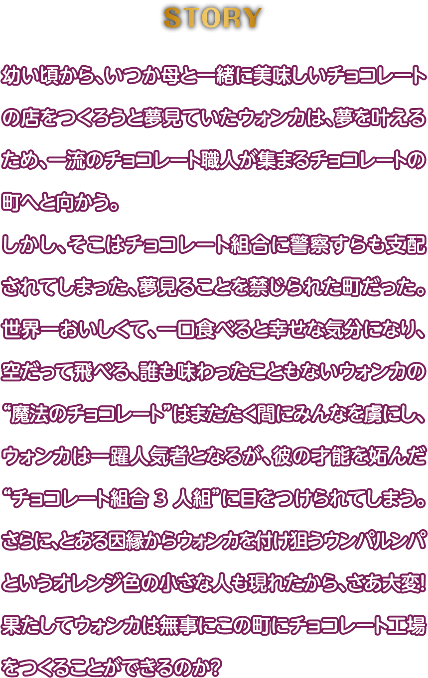 幼い頃から、いつか母と一緒に美味しいチョコレートの店をつくろうと夢見ていたウォンカは、夢を叶えるため、一流のチョコレート職人が集まるチョコレートの町へと向かう。しかし、そこはチョコレート組合に警察すらも支配されてしまった、夢見ることを禁じられた町だった。世界一おいしくて、一口食べると幸せな気分になり、空だって飛べる、誰も味わったこともないウォンカの“魔法のチョコレート”はまたたく間にみんなを虜にし、ウォンカは一躍人気者となるが、彼の才能を妬んだ“チョコレート組合 3 人組”に目をつけられてしまう。さらに、とある因縁からウォンカを付け狙うウンパルンパというオレンジ色の小さな人も現れたから、さあ大変！果たしてウォンカは無事にこの町にチョコレート工場をつくることができるのか？