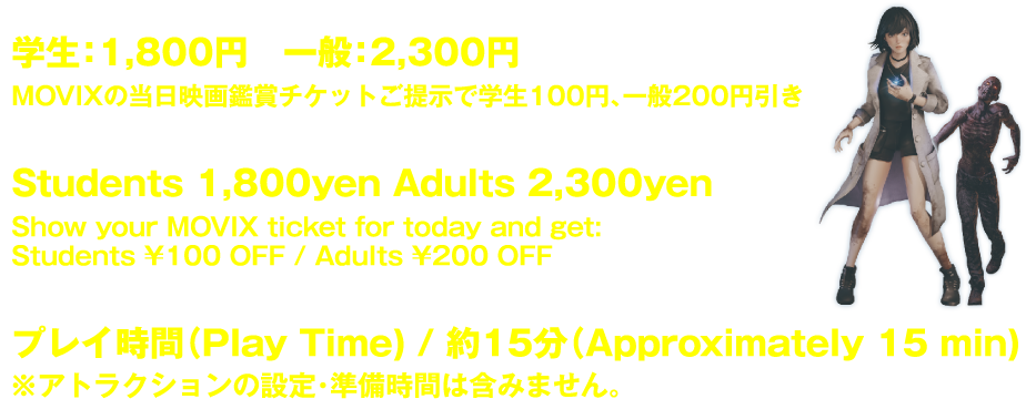 学生:1,800円 一般:2,300円 MOVIXの当日映画鑑賞チケットご提示で学生100円、一般200円引き Students 1,800yen Adults 2,300yen Show your MOVIX ticket for today and get: Students ¥100 OFF / Adults ¥200 OFF プレイ時間(Play Time) / 約15分(Approximately 15 min) ※アトラクションの設定・準備時間は含みません。