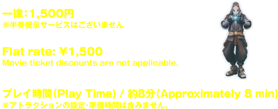 一律:1,500円 ※半券提示サービスはございません Flat rate: ¥1,500 Movie ticket discounts are not applicable. プレイ時間(Play Time) / 約15分(Approximately 15 min) ※アトラクションの設定・準備時間は含みません。