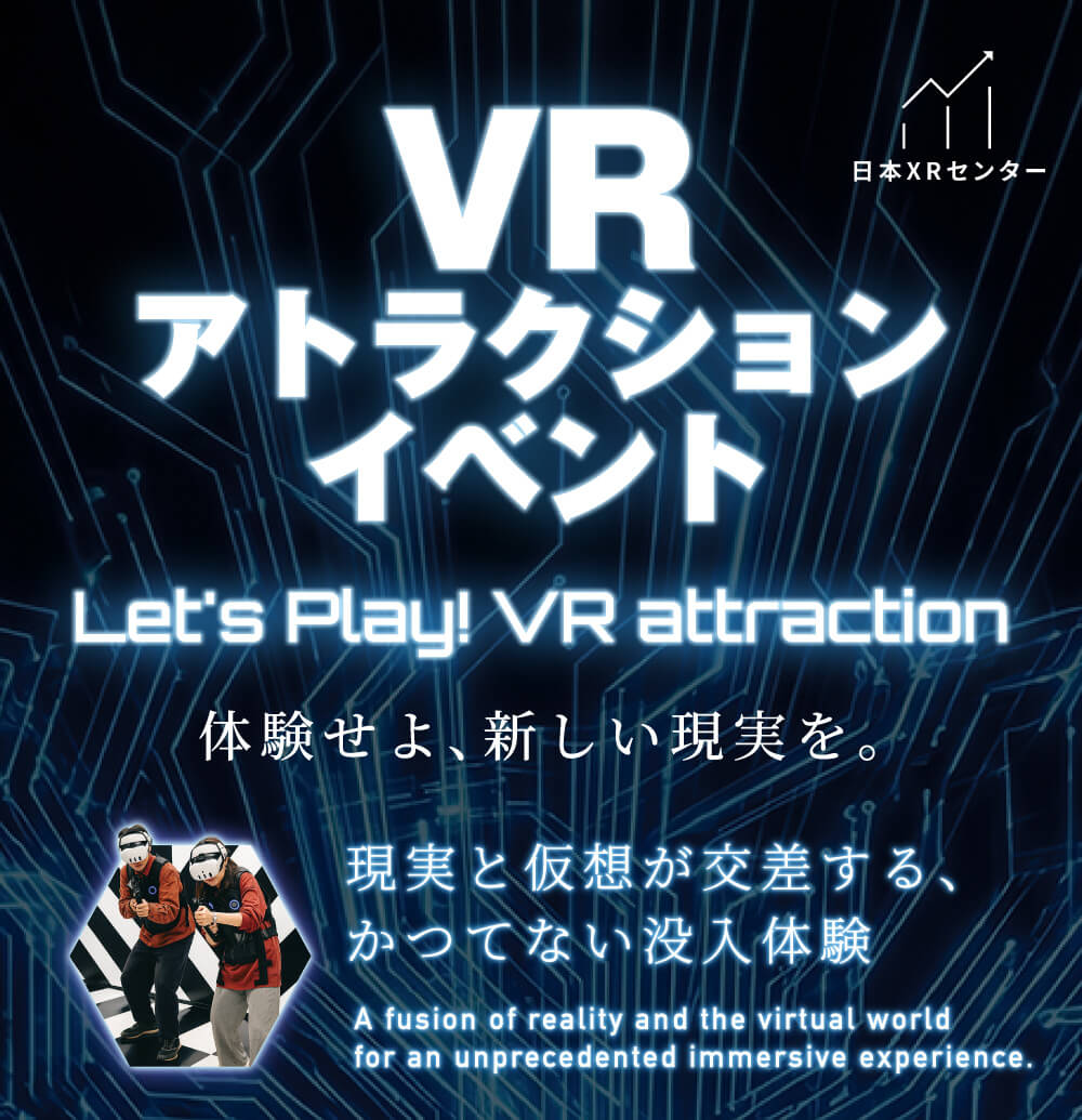 日本XRセンター VR アトラクション イベント Let's Play! VR attraction 体験せよ、新しい現実を。 現実と仮想が交差する、 かつてない没入体験 A fusion of reality and the virtual world for an unprecedented immersive experience.