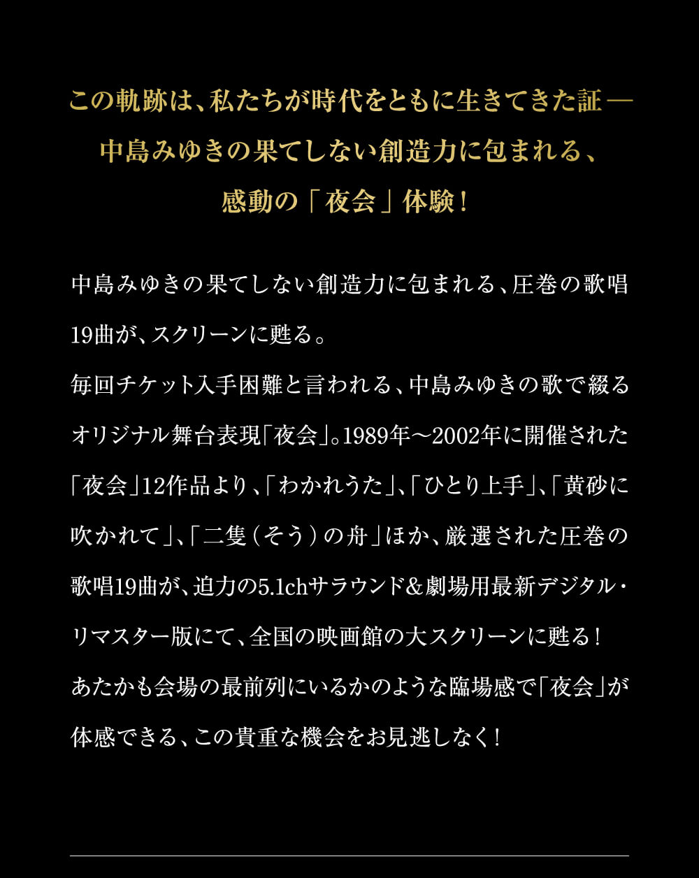 この軌跡は、私たちが時代をともに生きてきた証－中島みゆきの果てしない創造力に包まれる、感動の「夜会」体験！中島みゆきの果てしない創造力に包まれる、圧巻の歌唱19曲が、スクリーンに甦る。毎回チケット入手困難と言われる、中島みゆきの歌で綴るオリジナル舞台表現「夜会」。1989年～2002年に開催された「夜会」12作品より、「わかれうた」、「ひとり上手」、「黄砂に吹かれて」、「二隻（そう）の舟」ほか、厳選された圧巻の歌唱19曲が、迫力の5.1chサラウンド＆劇場用最新デジタル・リマスター版にて、全国の映画館の大スクリーンに甦る！あたかも会場の最前列にいるかのような臨場感で「夜会」が体感できる、この貴重な機会をお見逃しなく！