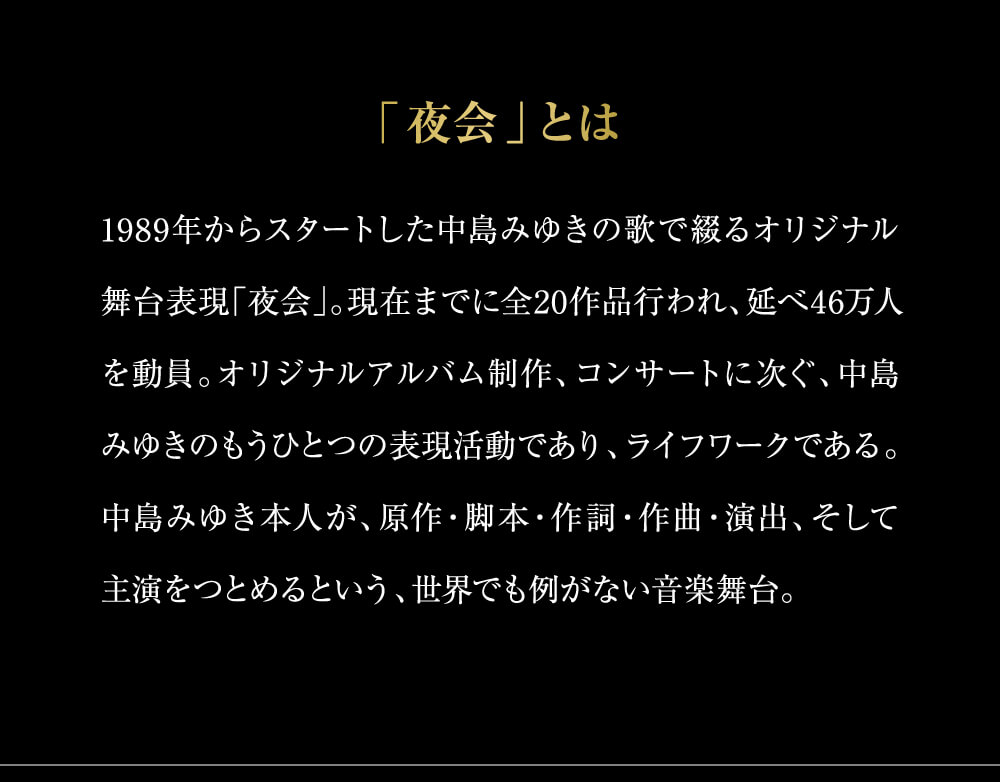 「夜会」とは1989年からスタートした中島みゆきの歌で綴るオリジナル舞台表現「夜会」。現在までに全20作品行われ、延べ46万人を動員。オリジナルアルバム制作、コンサートに次ぐ、中島みゆきのもうひとつの表現活動であり、ライフワークである。中島みゆき本人が、原作・脚本・作詞・作曲・演出、そして主演をつとめるという、世界でも例がない音楽舞台。