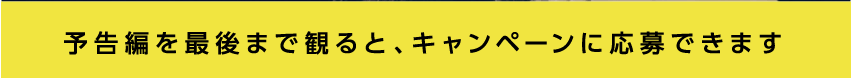 予告編を最後まで見るとキャンペーンに応募できます。