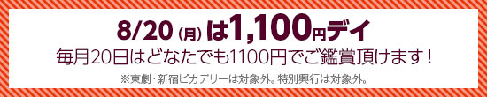 8/20(月)は1,100円デイ 毎月20日はどなたでも1100円でご鑑賞い頂けます！東劇・新宿ピカデリーは対象外。特別興行は対象外。